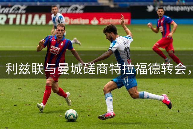 利兹联与曼城磋商特拉福德转会，转会费成关键未解难题